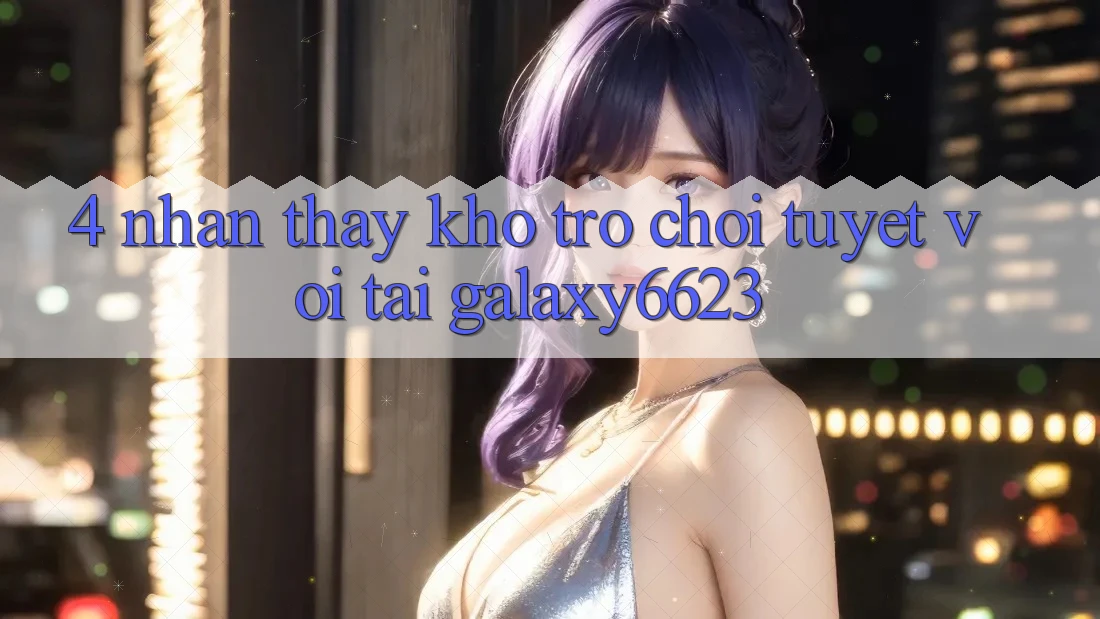 4. Nhận thấy Kho Trò Chơi Tuyệt vời Tại Galaxy6623 4. Nhận thấy Kho Trò Chơi Tuyệt vời Tại Galaxy6623