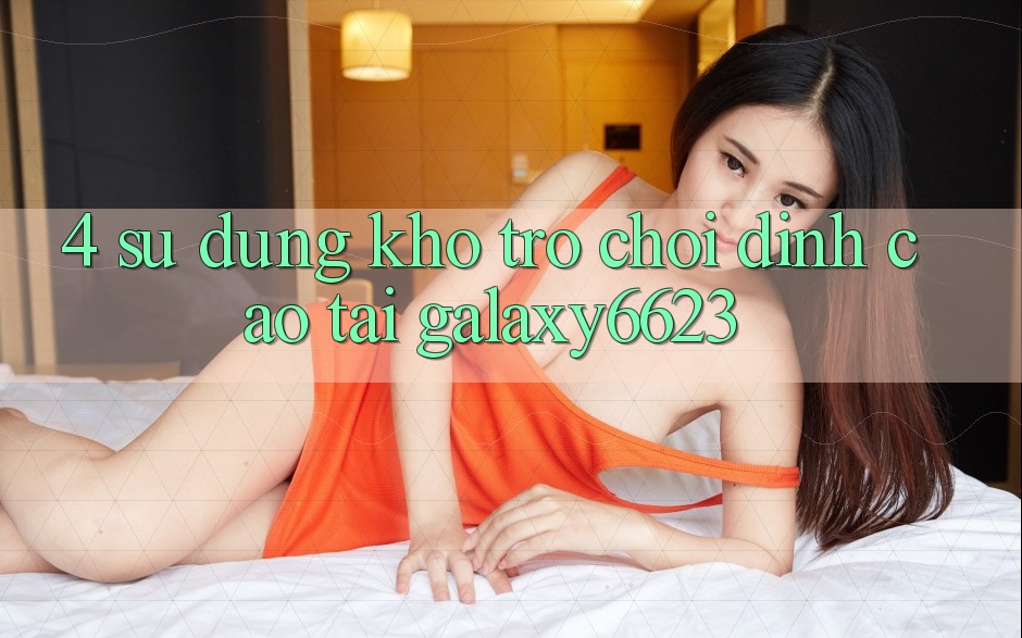4. Sử dụng Kho Trò Chơi Đỉnh Cao Tại Galaxy6623 4. Sử dụng Kho Trò Chơi Đỉnh Cao Tại Galaxy6623