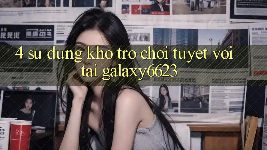 4. Sử dụng Kho Trò Chơi Tuyệt vời Tại Galaxy6623 4. Sử dụng Kho Trò Chơi Tuyệt vời Tại Galaxy6623