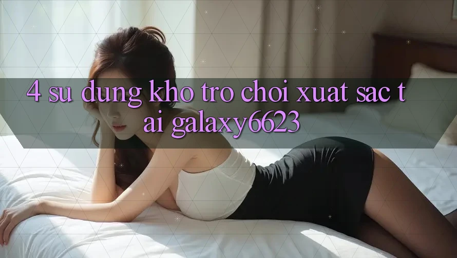 4. Sử dụng Kho Trò Chơi Xuất sắc Tại Galaxy6623 4. Sử dụng Kho Trò Chơi Xuất sắc Tại Galaxy6623