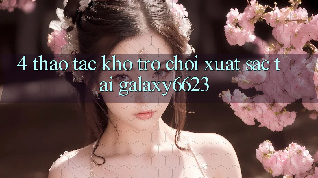 4. Thao tác Kho Trò Chơi Xuất sắc Tại Galaxy6623 4. Thao tác Kho Trò Chơi Xuất sắc Tại Galaxy6623