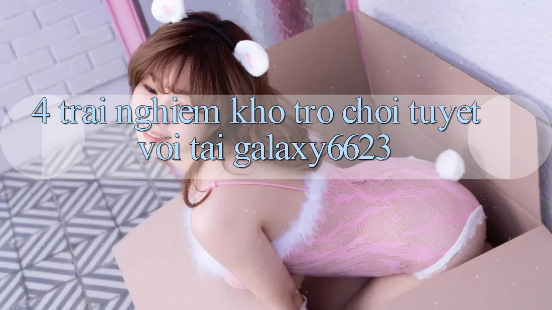 4. Trải nghiệm Kho Trò Chơi Tuyệt vời Tại Galaxy6623 4. Trải nghiệm Kho Trò Chơi Tuyệt vời Tại Galaxy6623