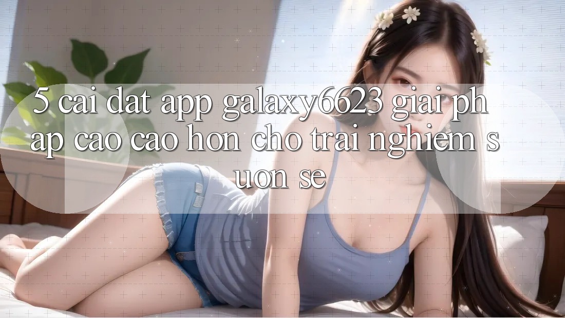 5. Cài đặt App Galaxy6623 - Giải Pháp Cao cao hơn Cho Trải nghiệm Suôn sẻ 5. Cài đặt App Galaxy6623 - Giải Pháp Cao cao hơn Cho Trải nghiệm Suôn sẻ