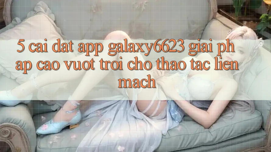 5. Cài đặt App Galaxy6623 - Giải Pháp Cao vượt trội Cho Thao tác Liền mạch 5. Cài đặt App Galaxy6623 - Giải Pháp Cao vượt trội Cho Thao tác Liền mạch