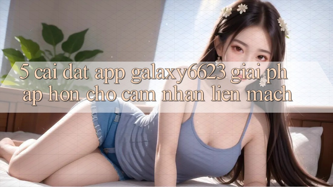 5. Cài đặt App Galaxy6623 - Giải Pháp Hơn Cho Cảm nhận Liền mạch 5. Cài đặt App Galaxy6623 - Giải Pháp Hơn Cho Cảm nhận Liền mạch