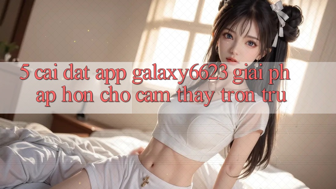 5. Cài đặt App Galaxy6623 - Giải Pháp Hơn Cho Cảm thấy Trơn tru 5. Cài đặt App Galaxy6623 - Giải Pháp Hơn Cho Cảm thấy Trơn tru