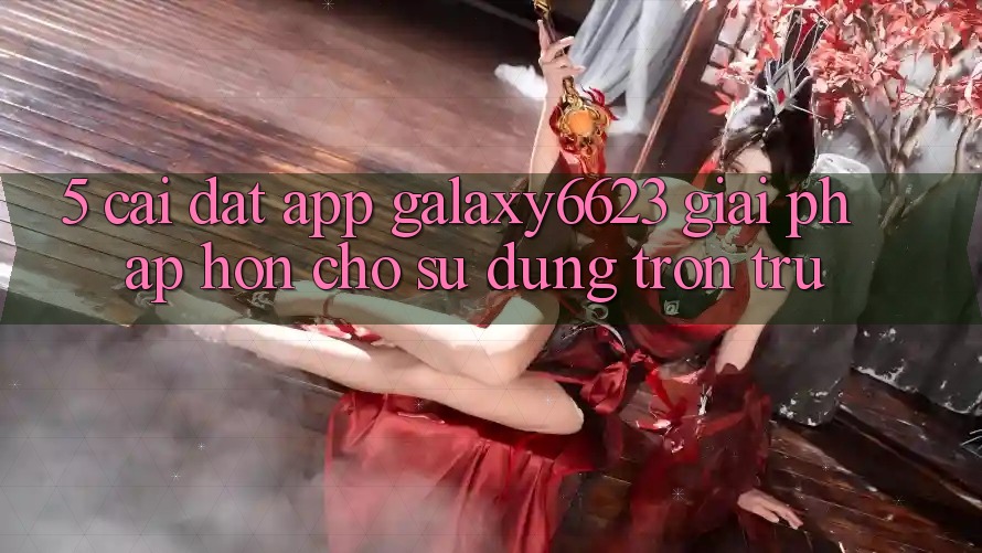 5. Cài đặt App Galaxy6623 - Giải Pháp Hơn Cho Sử dụng Trơn tru 5. Cài đặt App Galaxy6623 - Giải Pháp Hơn Cho Sử dụng Trơn tru