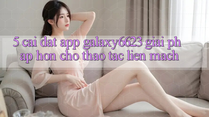 5. Cài đặt App Galaxy6623 - Giải Pháp Hơn Cho Thao tác Liền mạch
