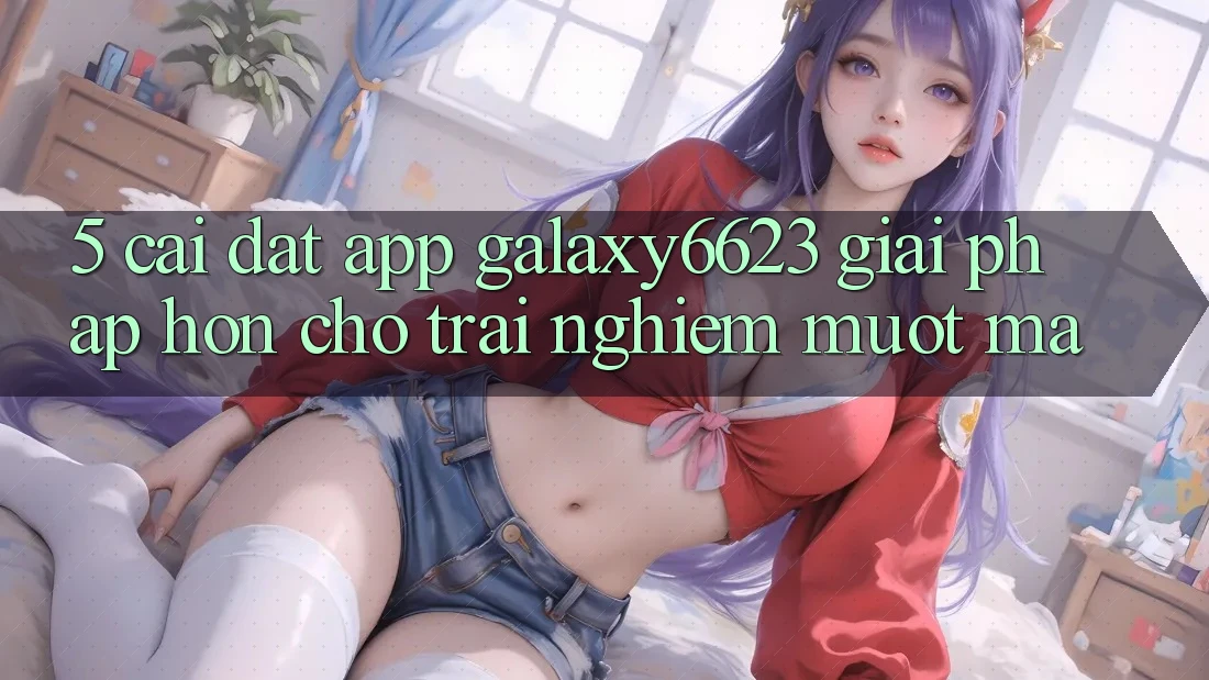 5. Cài đặt App Galaxy6623 - Giải Pháp Hơn Cho Trải Nghiệm Mượt Mà 5. Cài đặt App Galaxy6623 - Giải Pháp Hơn Cho Trải Nghiệm Mượt Mà