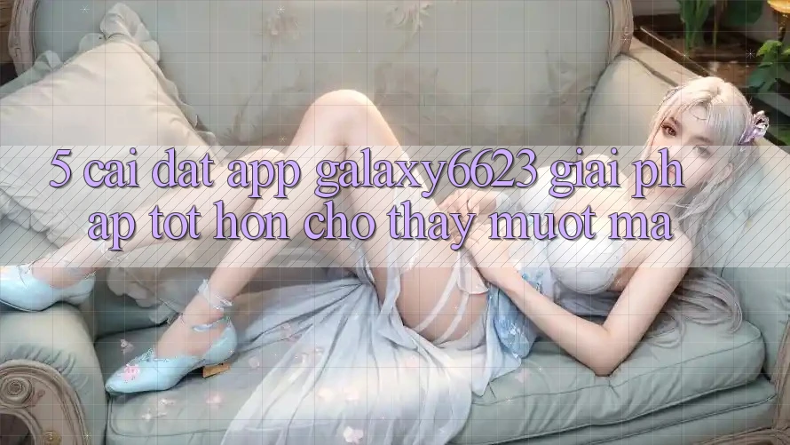 5. Cài đặt App Galaxy6623 - Giải Pháp Tốt hơn Cho Thấy Mượt Mà 5. Cài đặt App Galaxy6623 - Giải Pháp Tốt hơn Cho Thấy Mượt Mà