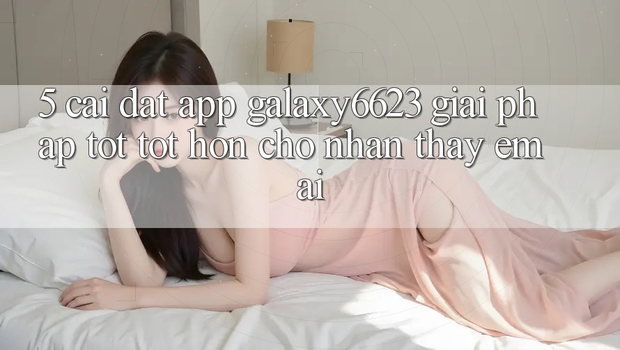 5. Cài đặt App Galaxy6623 - Giải Pháp Tốt tốt hơn Cho Nhận thấy Êm ái