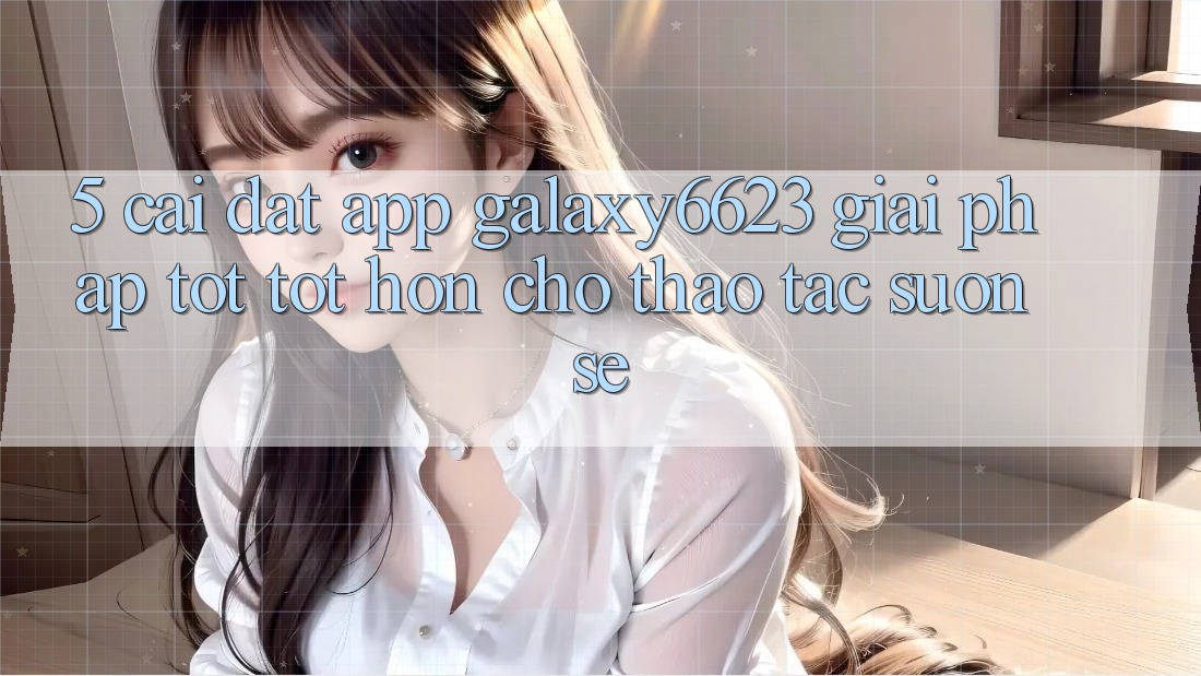 5. Cài đặt App Galaxy6623 - Giải Pháp Tốt tốt hơn Cho Thao tác Suôn sẻ 5. Cài đặt App Galaxy6623 - Giải Pháp Tốt tốt hơn Cho Thao tác Suôn sẻ