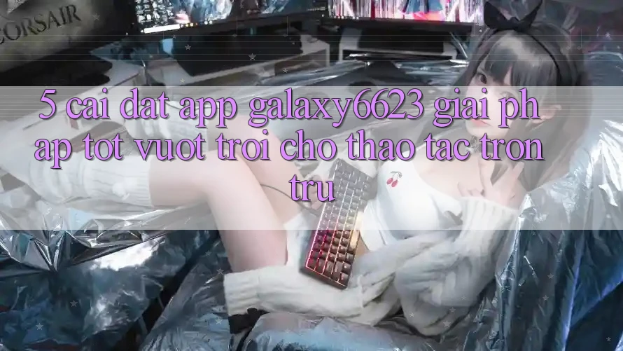 5. Cài đặt App Galaxy6623 - Giải Pháp Tốt vượt trội Cho Thao tác Trơn tru 5. Cài đặt App Galaxy6623 - Giải Pháp Tốt vượt trội Cho Thao tác Trơn tru