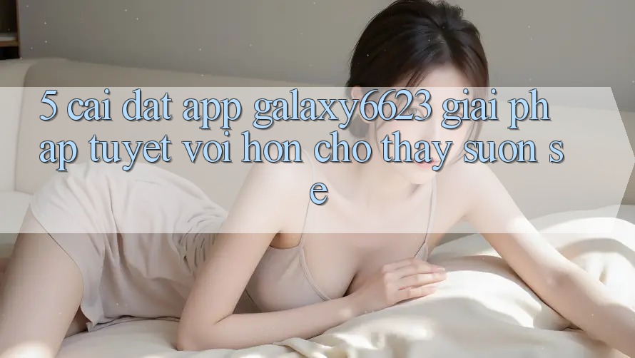 5. Cài đặt App Galaxy6623 - Giải Pháp Tuyệt vời hơn Cho Thấy Suôn sẻ 5. Cài đặt App Galaxy6623 - Giải Pháp Tuyệt vời hơn Cho Thấy Suôn sẻ