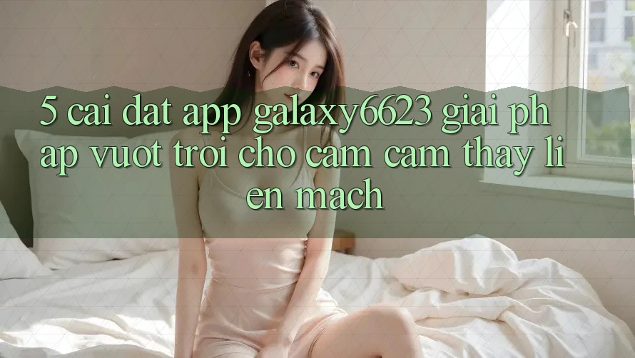 5. Cài đặt App Galaxy6623 - Giải Pháp Vượt Trội Cho Cảm cảm thấy Liền mạch 5. Cài đặt App Galaxy6623 - Giải Pháp Vượt Trội Cho Cảm cảm thấy Liền mạch