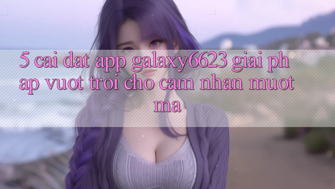 5. Cài đặt App Galaxy6623 - Giải Pháp Vượt Trội Cho Cảm nhận Mượt Mà