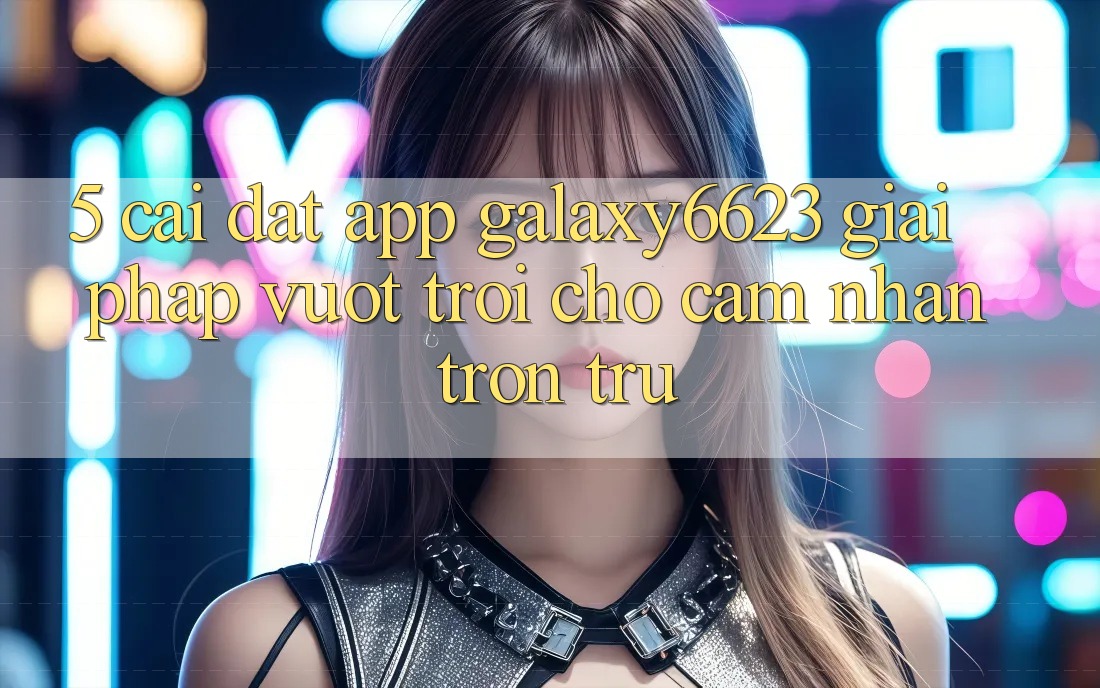 5. Cài đặt App Galaxy6623 - Giải Pháp Vượt trội Cho Cảm nhận Trơn tru 5. Cài đặt App Galaxy6623 - Giải Pháp Vượt trội Cho Cảm nhận Trơn tru