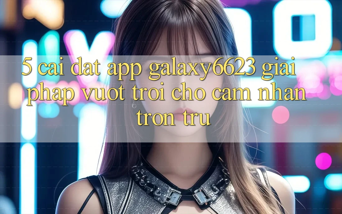 5. Cài đặt App Galaxy6623 - Giải Pháp Vượt Trội Cho Cảm nhận Trơn tru 5. Cài đặt App Galaxy6623 - Giải Pháp Vượt Trội Cho Cảm nhận Trơn tru