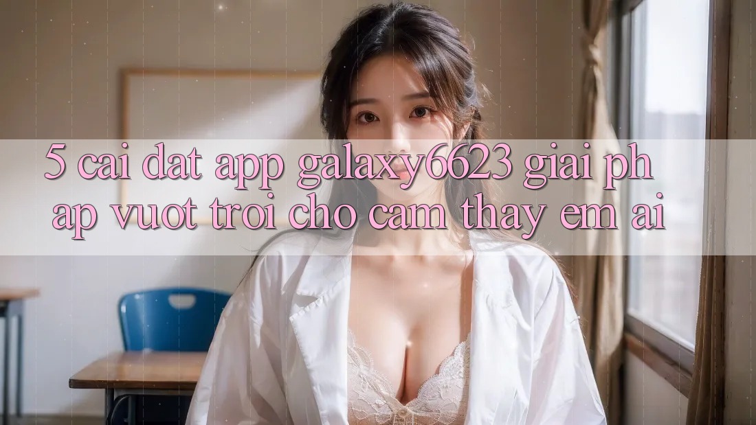 5. Cài đặt App Galaxy6623 - Giải Pháp Vượt Trội Cho Cảm thấy Êm ái 5. Cài đặt App Galaxy6623 - Giải Pháp Vượt Trội Cho Cảm thấy Êm ái
