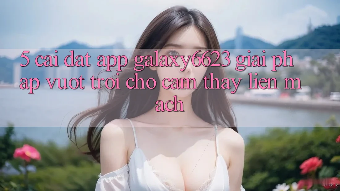 5. Cài đặt App Galaxy6623 - Giải Pháp Vượt Trội Cho Cảm thấy Liền mạch 5. Cài đặt App Galaxy6623 - Giải Pháp Vượt Trội Cho Cảm thấy Liền mạch