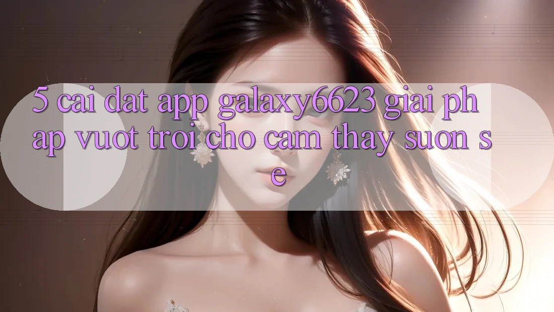 5. Cài đặt App Galaxy6623 - Giải Pháp Vượt Trội Cho Cảm thấy Suôn sẻ 5. Cài đặt App Galaxy6623 - Giải Pháp Vượt Trội Cho Cảm thấy Suôn sẻ