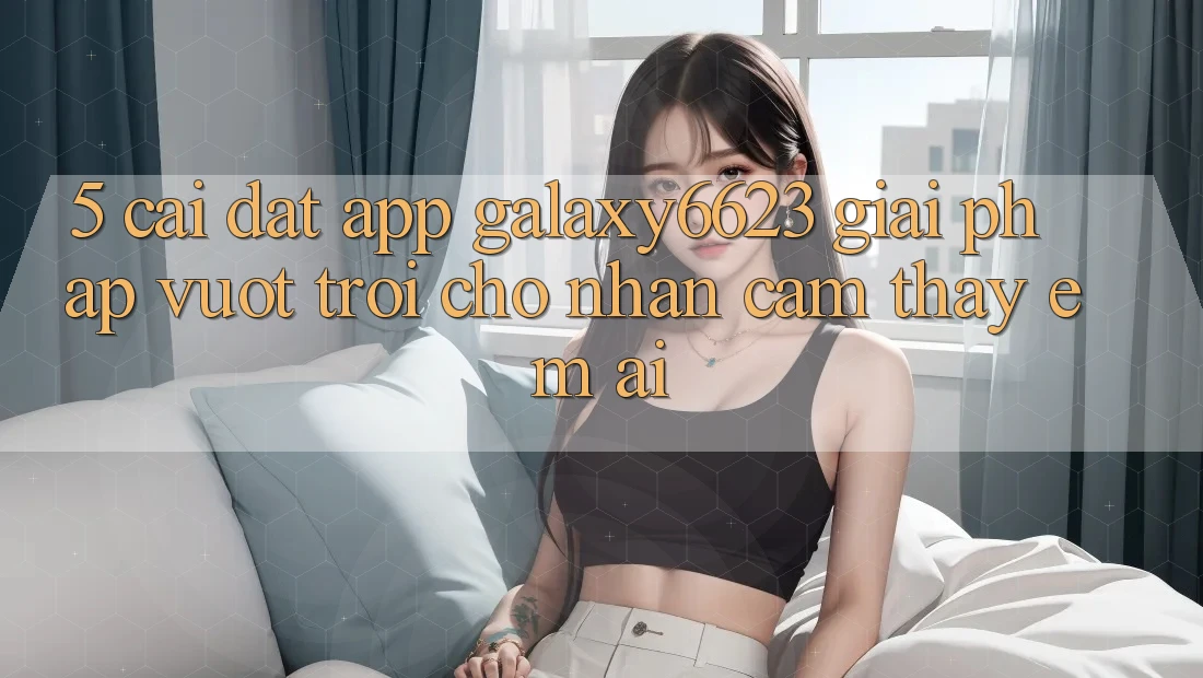 5. Cài đặt App Galaxy6623 - Giải Pháp Vượt Trội Cho Nhận cảm thấy Êm ái 5. Cài đặt App Galaxy6623 - Giải Pháp Vượt Trội Cho Nhận cảm thấy Êm ái