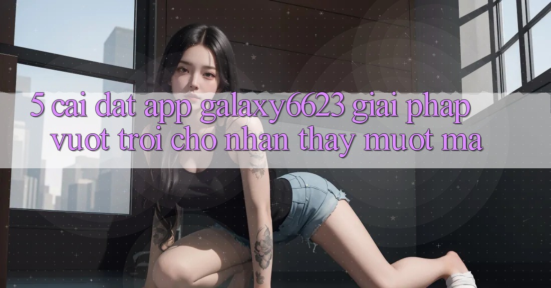 5. Cài đặt App Galaxy6623 - Giải Pháp Vượt Trội Cho Nhận thấy Mượt Mà 5. Cài đặt App Galaxy6623 - Giải Pháp Vượt Trội Cho Nhận thấy Mượt Mà