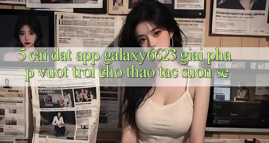 5. Cài đặt App Galaxy6623 - Giải Pháp Vượt Trội Cho Thao tác Suôn sẻ 5. Cài đặt App Galaxy6623 - Giải Pháp Vượt Trội Cho Thao tác Suôn sẻ