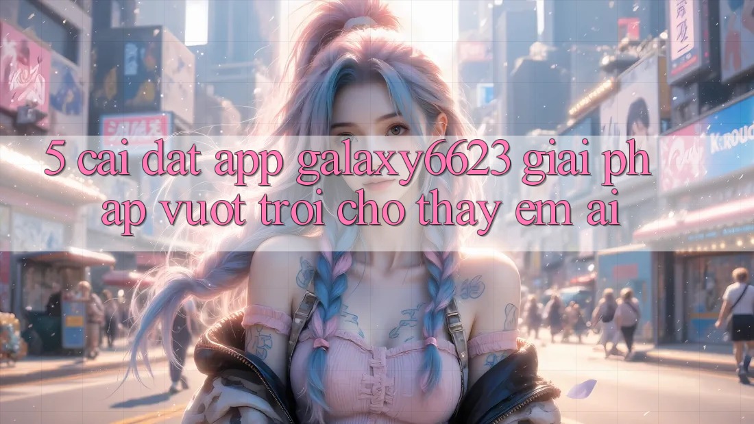 5. Cài đặt App Galaxy6623 - Giải Pháp Vượt Trội Cho Thấy Êm ái 5. Cài đặt App Galaxy6623 - Giải Pháp Vượt Trội Cho Thấy Êm ái