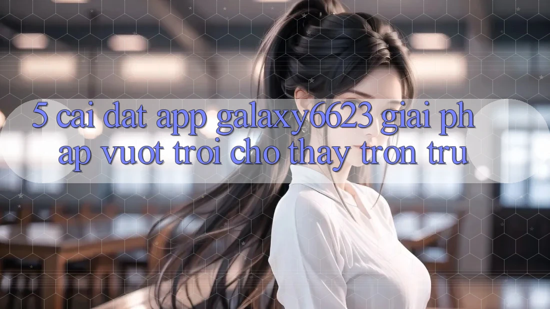 5. Cài đặt App Galaxy6623 - Giải Pháp Vượt Trội Cho Thấy Trơn tru 5. Cài đặt App Galaxy6623 - Giải Pháp Vượt Trội Cho Thấy Trơn tru