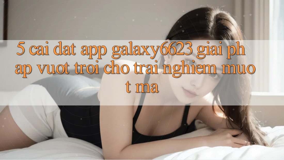 5. Cài đặt App Galaxy6623 - Giải Pháp Vượt Trội Cho Trải Nghiệm Mượt Mà 5. Cài đặt App Galaxy6623 - Giải Pháp Vượt Trội Cho Trải Nghiệm Mượt Mà