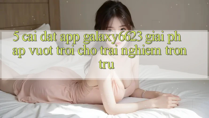 5. Cài đặt App Galaxy6623 - Giải Pháp Vượt Trội Cho Trải Nghiệm Trơn tru 5. Cài đặt App Galaxy6623 - Giải Pháp Vượt Trội Cho Trải Nghiệm Trơn tru