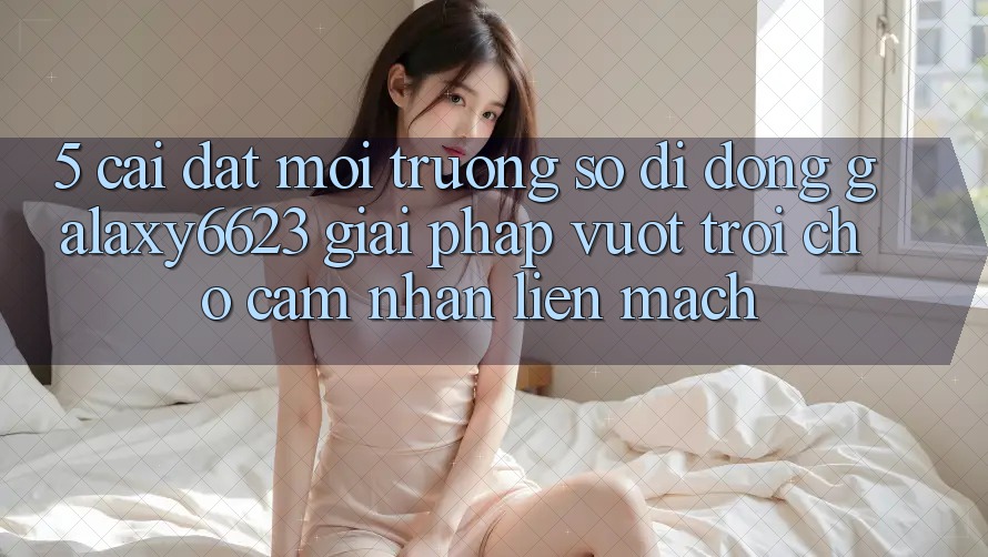 5. Cài đặt Môi trường số di động Galaxy6623 - Giải Pháp Vượt Trội Cho Cảm nhận Liền mạch 5. Cài đặt Môi trường số di động Galaxy6623 - Giải Pháp Vượt Trội Cho Cảm nhận Liền mạch