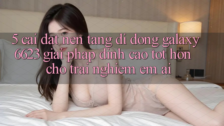 5. Cài đặt Nền tảng di động Galaxy6623 - Giải Pháp Đỉnh cao tốt hơn Cho Trải Nghiệm Êm ái 5. Cài đặt Nền tảng di động Galaxy6623 - Giải Pháp Đỉnh cao tốt hơn Cho Trải Nghiệm Êm ái