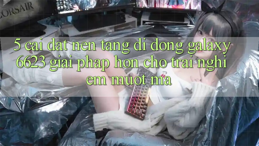 5. Cài đặt Nền tảng di động Galaxy6623 - Giải Pháp Hơn Cho Trải Nghiệm Mượt Mà