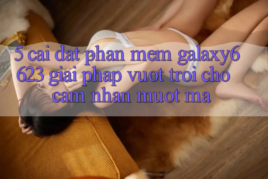 5. Cài đặt Phần mềm Galaxy6623 - Giải Pháp Vượt trội Cho Cảm nhận Mượt Mà 5. Cài đặt Phần mềm Galaxy6623 - Giải Pháp Vượt trội Cho Cảm nhận Mượt Mà