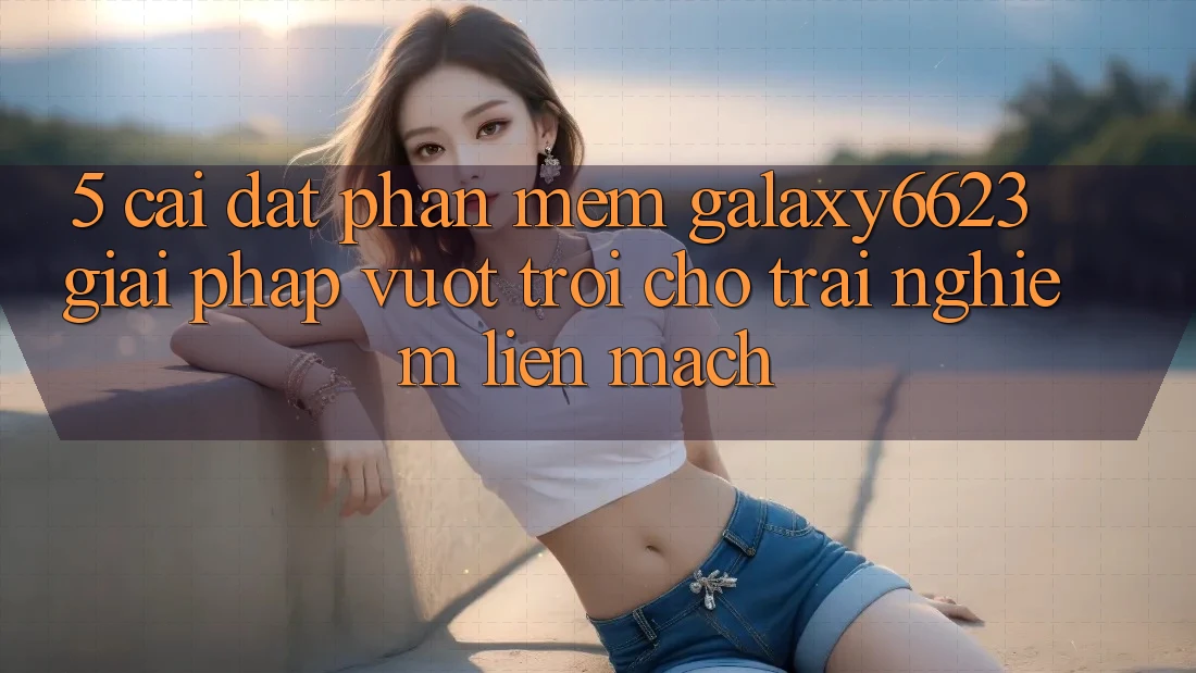 5. Cài đặt Phần mềm Galaxy6623 - Giải Pháp Vượt Trội Cho Trải Nghiệm Liền mạch 5. Cài đặt Phần mềm Galaxy6623 - Giải Pháp Vượt Trội Cho Trải Nghiệm Liền mạch