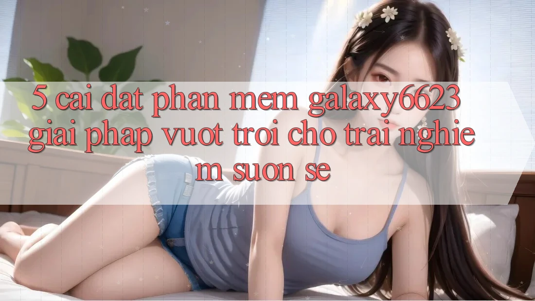 5. Cài đặt Phần mềm Galaxy6623 - Giải Pháp Vượt Trội Cho Trải Nghiệm Suôn sẻ 5. Cài đặt Phần mềm Galaxy6623 - Giải Pháp Vượt Trội Cho Trải Nghiệm Suôn sẻ