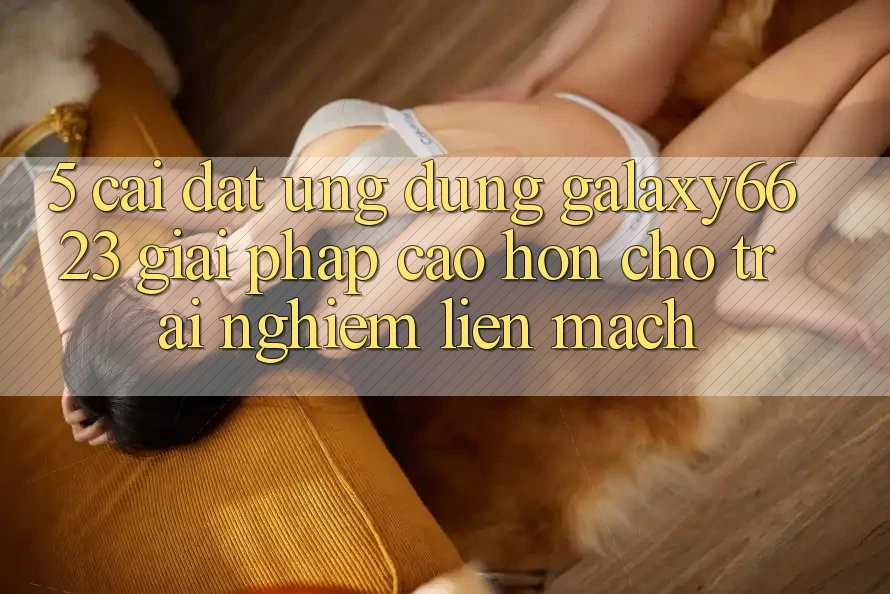 5. Cài đặt Ứng dụng Galaxy6623 - Giải Pháp Cao hơn Cho Trải Nghiệm Liền mạch