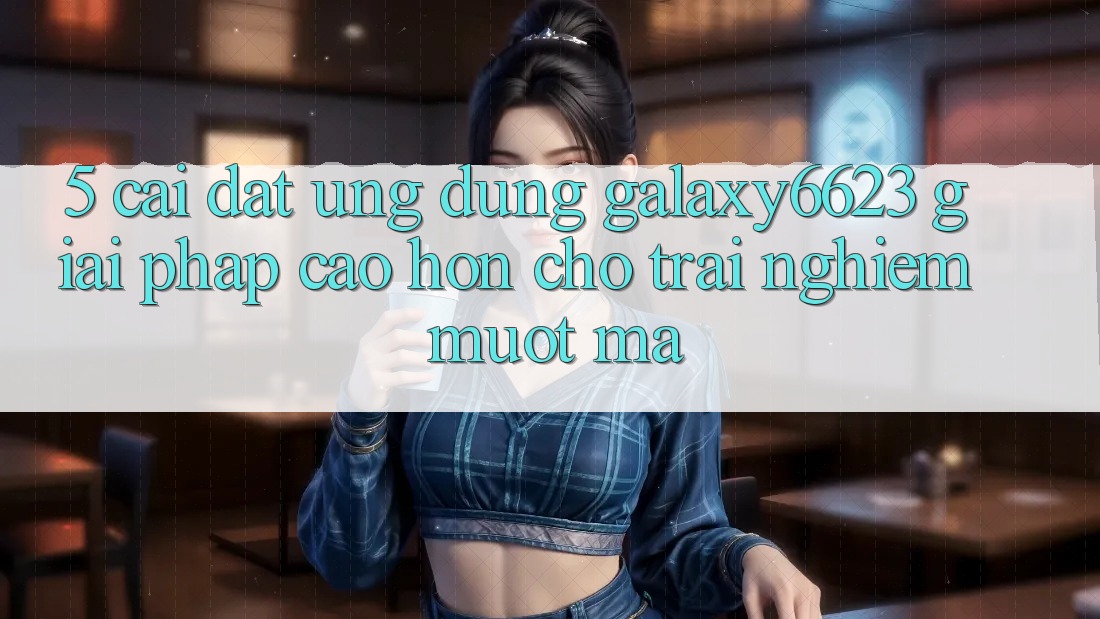 5. Cài đặt Ứng dụng Galaxy6623 - Giải Pháp Cao hơn Cho Trải Nghiệm Mượt mà