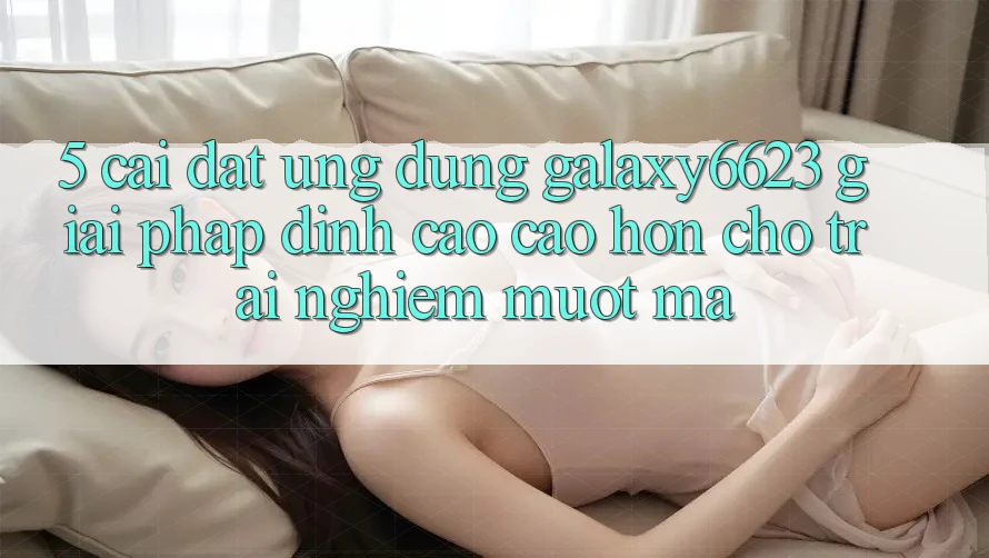 5. Cài đặt Ứng dụng Galaxy6623 - Giải Pháp Đỉnh cao cao hơn Cho Trải Nghiệm Mượt mà 5. Cài đặt Ứng dụng Galaxy6623 - Giải Pháp Đỉnh cao cao hơn Cho Trải Nghiệm Mượt mà