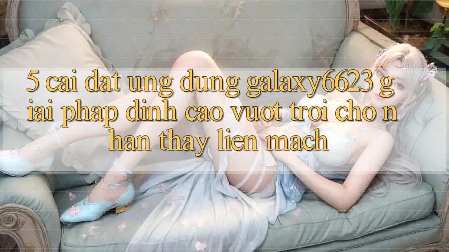 5. Cài đặt Ứng dụng Galaxy6623 - Giải Pháp Đỉnh cao vượt trội Cho Nhận thấy Liền mạch 5. Cài đặt Ứng dụng Galaxy6623 - Giải Pháp Đỉnh cao vượt trội Cho Nhận thấy Liền mạch