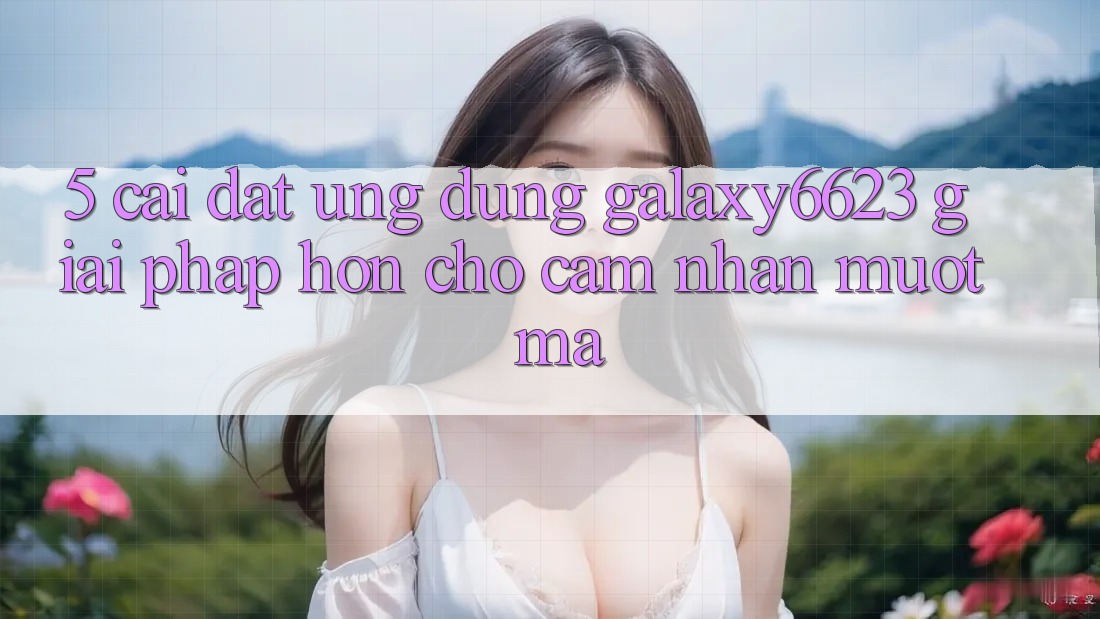 5. Cài đặt Ứng dụng Galaxy6623 - Giải Pháp Hơn Cho Cảm nhận Mượt Mà 5. Cài đặt Ứng dụng Galaxy6623 - Giải Pháp Hơn Cho Cảm nhận Mượt Mà