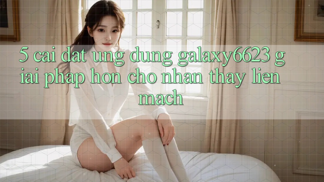 5. Cài đặt Ứng dụng Galaxy6623 - Giải Pháp Hơn Cho Nhận thấy Liền mạch 5. Cài đặt Ứng dụng Galaxy6623 - Giải Pháp Hơn Cho Nhận thấy Liền mạch