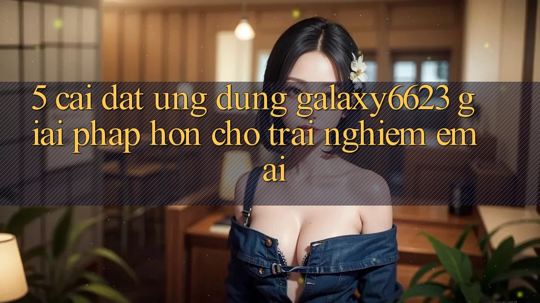 5. Cài đặt Ứng dụng Galaxy6623 - Giải Pháp Hơn Cho Trải nghiệm Êm ái 5. Cài đặt Ứng dụng Galaxy6623 - Giải Pháp Hơn Cho Trải nghiệm Êm ái
