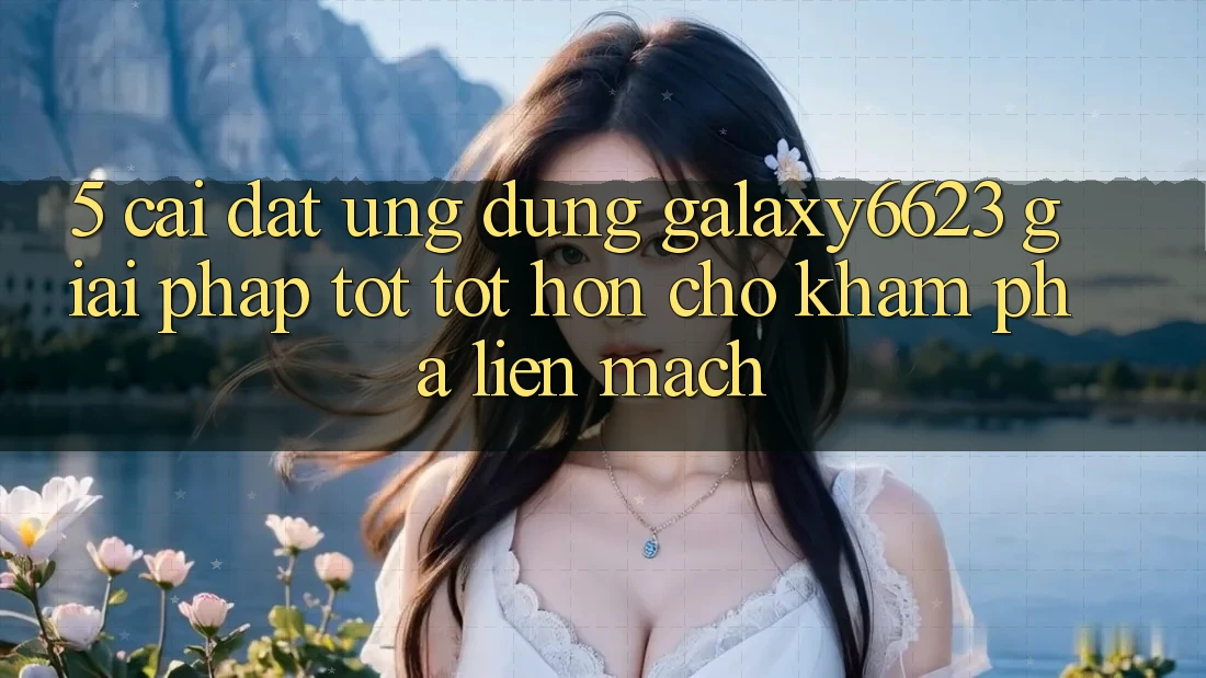 5. Cài đặt Ứng dụng Galaxy6623 - Giải Pháp Tốt tốt hơn Cho Khám phá Liền mạch 5. Cài đặt Ứng dụng Galaxy6623 - Giải Pháp Tốt tốt hơn Cho Khám phá Liền mạch