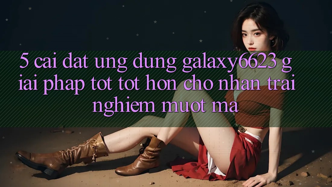 5. Cài đặt Ứng dụng Galaxy6623 - Giải Pháp Tốt tốt hơn Cho Nhận trải nghiệm Mượt Mà 5. Cài đặt Ứng dụng Galaxy6623 - Giải Pháp Tốt tốt hơn Cho Nhận trải nghiệm Mượt Mà