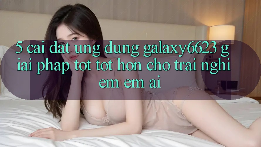 5. Cài đặt Ứng dụng Galaxy6623 - Giải Pháp Tốt tốt hơn Cho Trải Nghiệm Êm ái 5. Cài đặt Ứng dụng Galaxy6623 - Giải Pháp Tốt tốt hơn Cho Trải Nghiệm Êm ái
