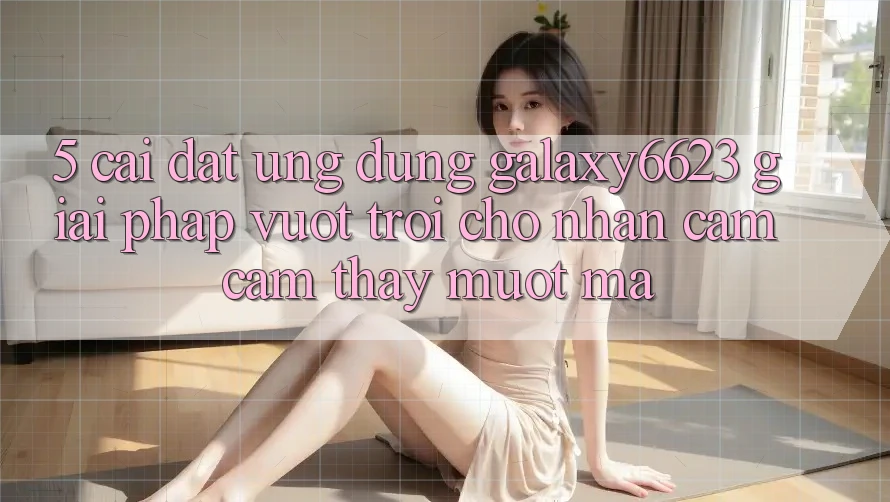 5. Cài đặt Ứng dụng Galaxy6623 - Giải Pháp Vượt Trội Cho Nhận cảm cảm thấy Mượt Mà 5. Cài đặt Ứng dụng Galaxy6623 - Giải Pháp Vượt Trội Cho Nhận cảm cảm thấy Mượt Mà