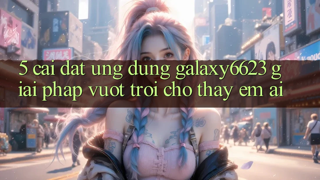 5. Cài đặt Ứng dụng Galaxy6623 - Giải Pháp Vượt Trội Cho Thấy Êm ái
